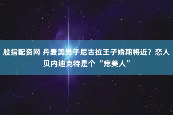 股指配资网 丹麦美男子尼古拉王子婚期将近？恋人贝内迪克特是个 “痣美人”