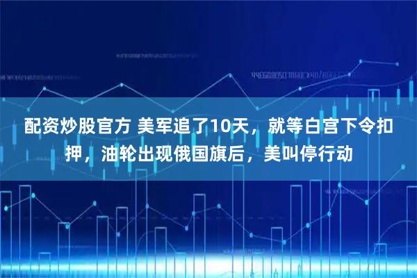 配资炒股官方 美军追了10天，就等白宫下令扣押，油轮出现俄国旗后，美叫停行动