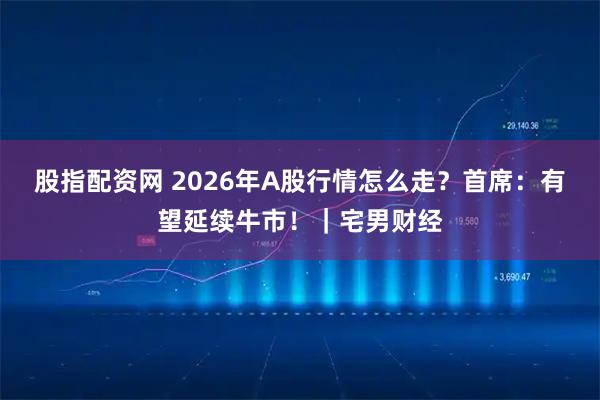 股指配资网 2026年A股行情怎么走？首席：有望延续牛市！｜宅男财经