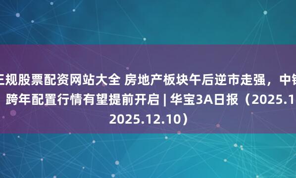 正规股票配资网站大全 房地产板块午后逆市走强，中银证券：跨年配置行情有望提前开启 | 华宝3A日报（2025.12.10）