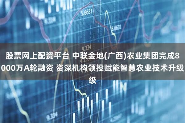 股票网上配资平台 中联金地(广西)农业集团完成8000万A轮融资 资深机构领投赋能智慧农业技术升级